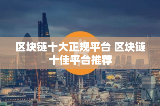 区块链十大正规平台 区块链十佳平台推荐