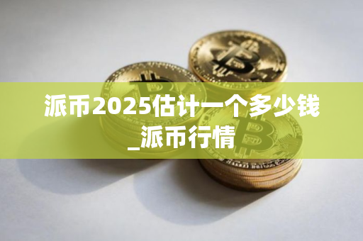 派币2025估计一个多少钱_派币行情 派币2025估计一个多少钱_派币行情