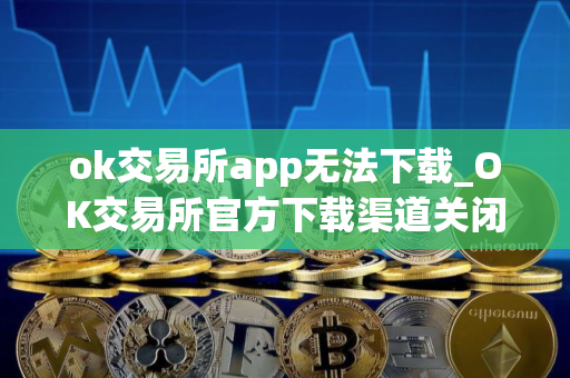 ok交易所app无法下载_OK交易所官方下载渠道关闭了吗？