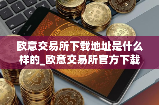 欧意交易所下载地址是什么样的_欧意交易所官方下载入口