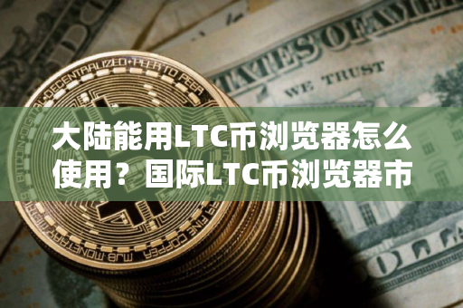 大陆能用LTC币浏览器怎么使用？国际LTC币浏览器市场占有率排名