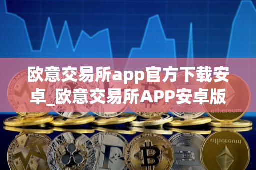 欧意交易所app官方下载安卓_欧意交易所APP安卓版下载指南