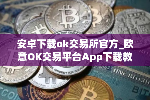安卓下载ok交易所官方_欧意OK交易平台App下载教程