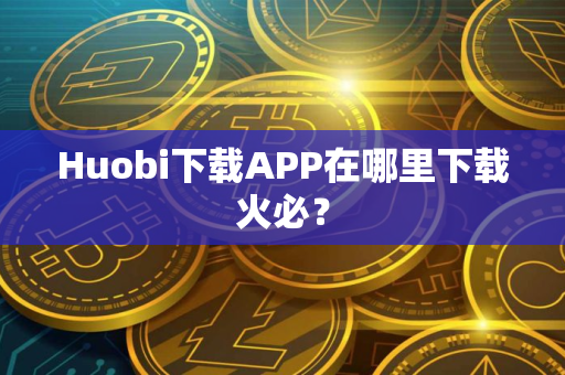 Huobi下载APP在哪里下载火必？