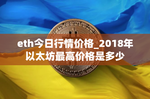 eth今日行情价格_2018年以太坊最高价格是多少 eth今日行情价格_2018年以太坊最高价格是多少