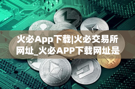火必App下载|火必交易所网址_火必APP下载网址是什么？