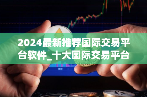 2024最新推荐国际交易平台软件_十大国际交易平台app专家推荐