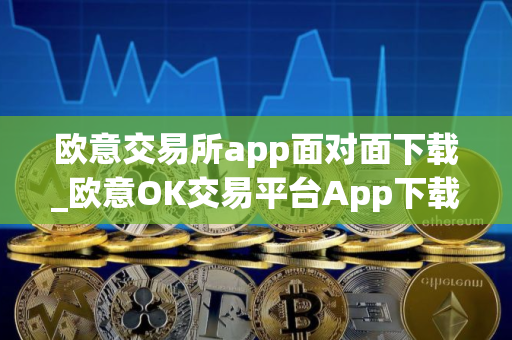 欧意交易所app面对面下载_欧意OK交易平台App下载教程