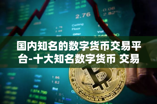 国内知名的数字货币交易平台-十大知名数字货币 交易平台盘点