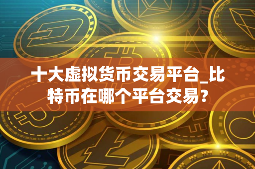十大虚拟货币交易平台_比特币在哪个平台交易？