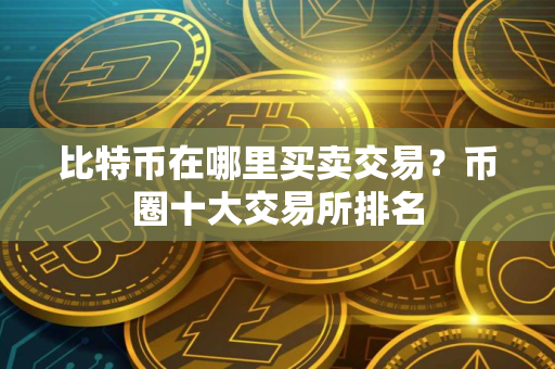 比特币在哪里买卖交易?币圈十大交易所排名 比特币在哪里买卖交易?币圈十大交易所排名