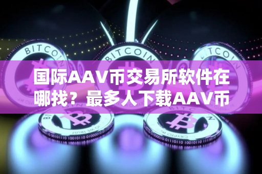 国际AAV币交易所软件在哪找？最多人下载AAV币交易所软件TOP10