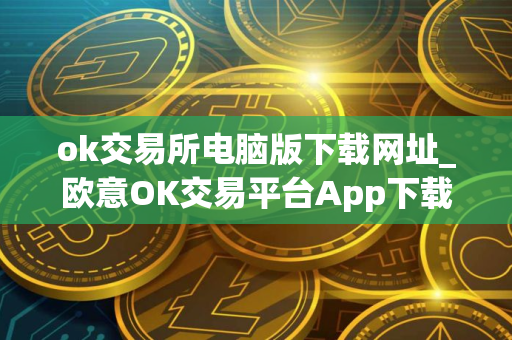 ok交易所电脑版下载网址_欧意OK交易平台App下载教程