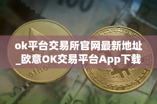 ok平台交易所官网最新地址_欧意OK交易平台App下载教程