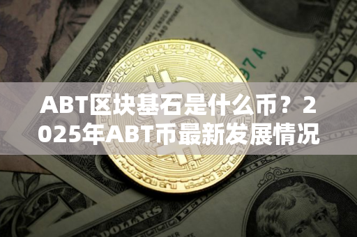 ABT区块基石是什么币？2025年ABT币最新发展情况
