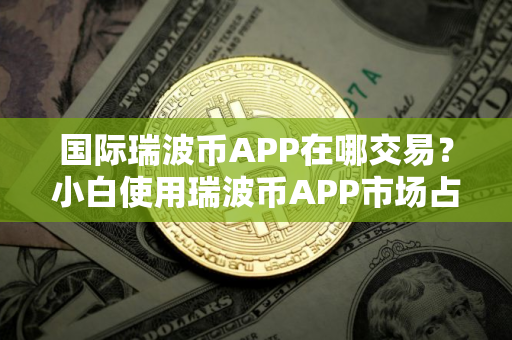 国际瑞波币APP在哪交易？小白使用瑞波币APP市场占有率排名