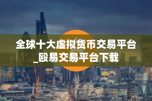 全球十大虚拟货币交易平台_殴易交易平台下载