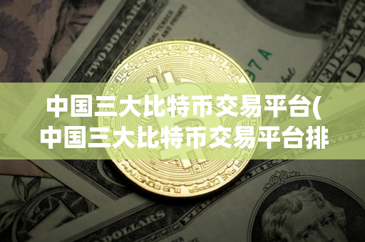 中国三大比特币交易平台(中国三大比特币交易平台排名)