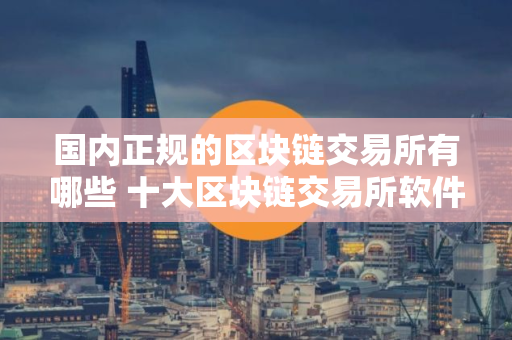 国内正规的区块链交易所有哪些 十大区块链交易所软件下载大全