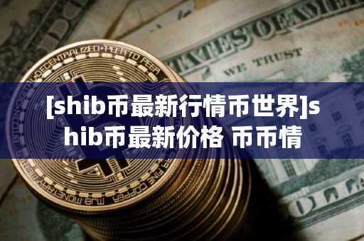 [shib币最新行情币世界]shib币最新价格 币币情