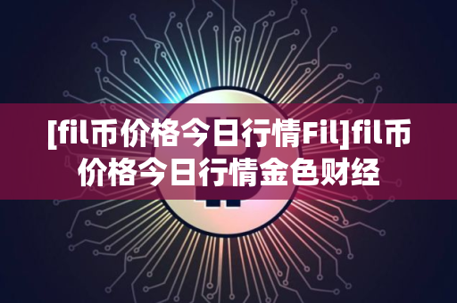 [fil币价格今日行情Fil]fil币价格今日行情金色财经