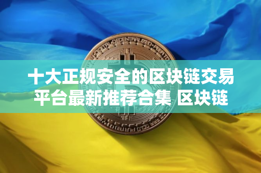 十大正规安全的区块链交易平台最新推荐合集 区块链交易平台有哪些