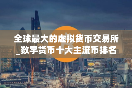 全球最大的虚拟货币交易所_数字货币十大主流币排名_最好用的买币软件