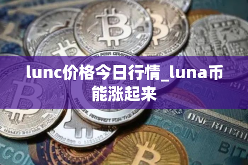 lunc价格今日行情_luna币能涨起来