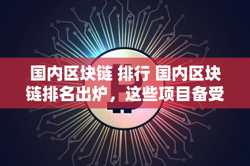 国内区块链 排行 国内区块链排名出炉，这些项目备受关注