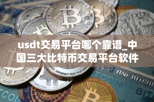 usdt交易平台哪个靠谱_中国三大比特币交易平台软件
