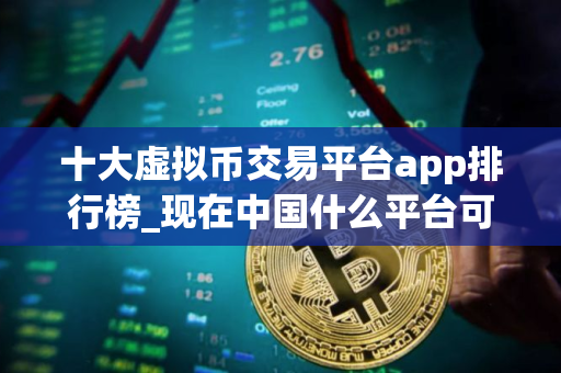 十大虚拟币交易平台app排行榜_现在中国什么平台可以炒币 十大虚拟币交易平台app排行榜_现在中国什么平台可以炒币