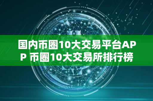 国内币圈10大交易平台APP 币圈10大交易所排行榜 国内币圈10大交易平台APP 币圈10大交易所排行榜