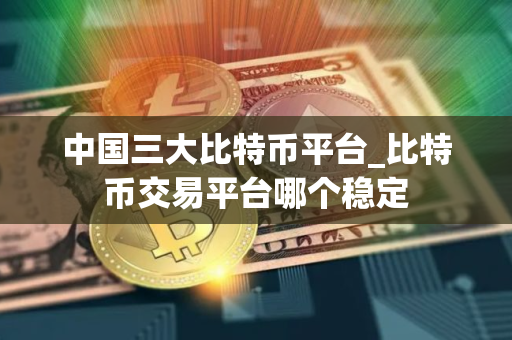 中国三大比特币平台_比特币交易平台哪个稳定