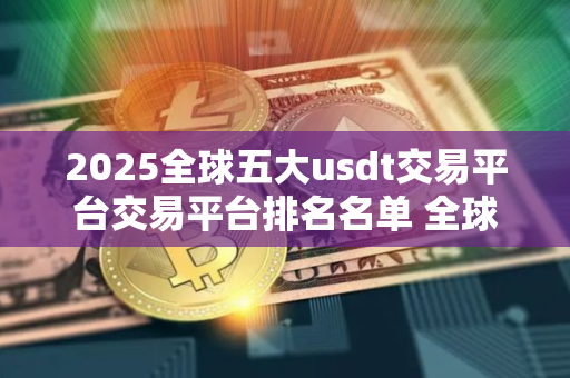 2025全球五大usdt交易平台交易平台排名名单 全球最大的虚拟货币usdt平台排行