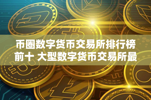 币圈数字货币交易所排行榜前十 大型数字货币交易所最新推荐