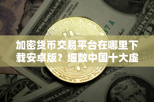 加密货币交易平台在哪里下载安卓版？细数中国十大虚拟货币交易所