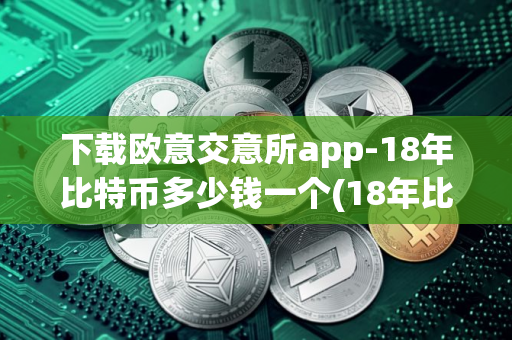 下载欧意交意所app-18年比特币多少钱一个(18年比特币价格是多少