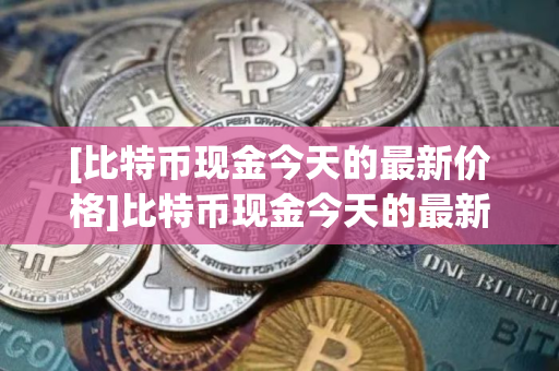 [比特币现金今天的最新价格]比特币现金今天的最新价格行情
