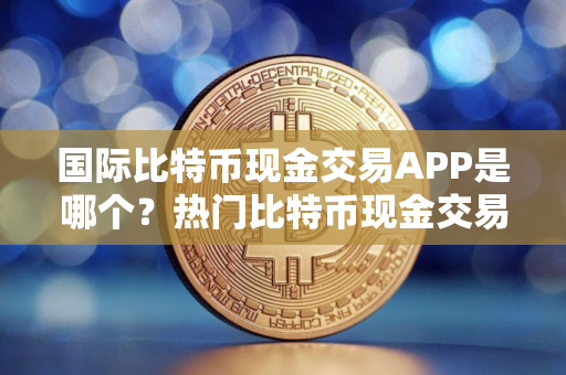 国际比特币现金交易APP是哪个？热门比特币现金交易APP排名