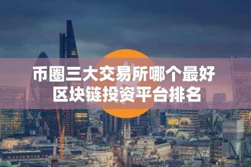 币圈三大交易所哪个最好 区块链投资平台排名