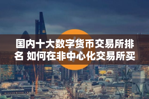 国内十大数字货币交易所排名 如何在非中心化交易所买比特币