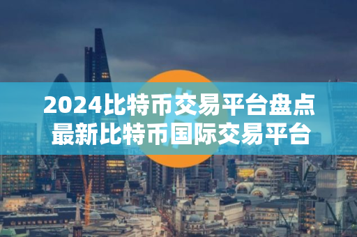2024比特币交易平台盘点 最新比特币国际交易平台排名