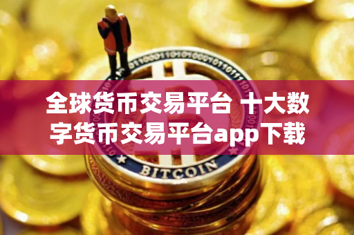 全球货币交易平台 十大数字货币交易平台app下载 全球货币交易平台 十大数字货币交易平台app下载