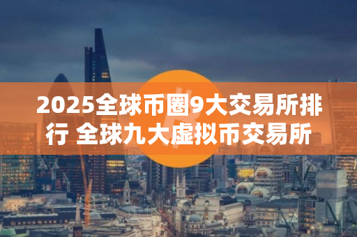 2025全球币圈9大交易所排行 全球九大虚拟币交易所