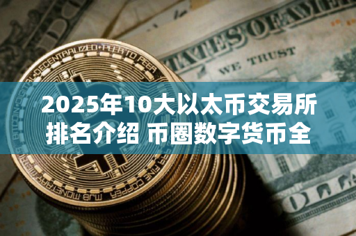 2025年10大以太币交易所排名介绍 币圈数字货币全球领先十大交易所