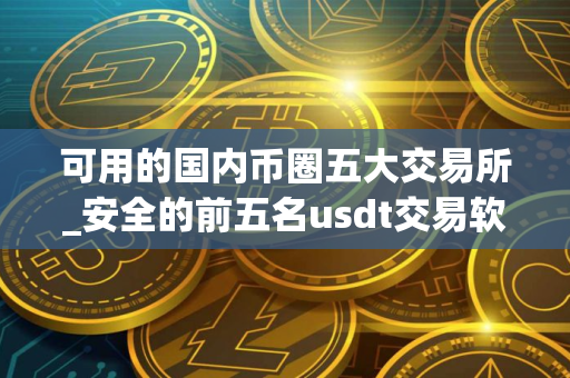 可用的国内币圈五大交易所_安全的前五名usdt交易软件排名
