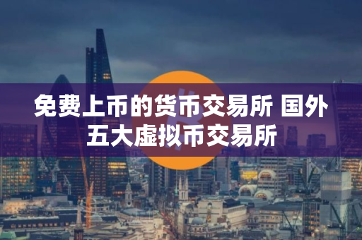 免费上币的货币交易所 国外五大虚拟币交易所 免费上币的货币交易所 国外五大虚拟币交易所