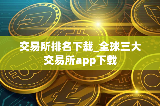 交易所排名下载_全球三大交易所app下载