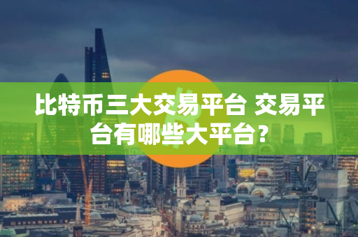 比特币三大交易平台 交易平台有哪些大平台？