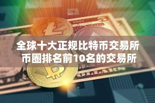 全球十大正规比特币交易所 币圈排名前10名的交易所 全球十大正规比特币交易所 币圈排名前10名的交易所